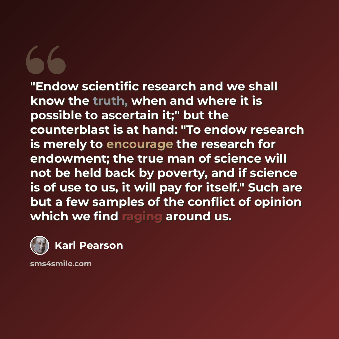 “"Endow scientific research and we shall know the truth, when and where it is possible to ascertain it;" but the counterblast is at hand: "To endow research is merely to encourage the research for endowment; the true man of science will not be held back by poverty, and if science is of use to us…” quote by Karl Pearson