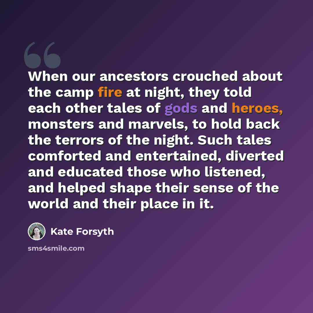 “When our ancestors crouched about the camp fire at night, they told each other tales of gods and heroes, monsters and marvels, to hold back the terrors of the night. Such tales comforted and entertained, diverted and educated those who listened, and helped shape their sense of the world and their…” quote by Kate Forsyth