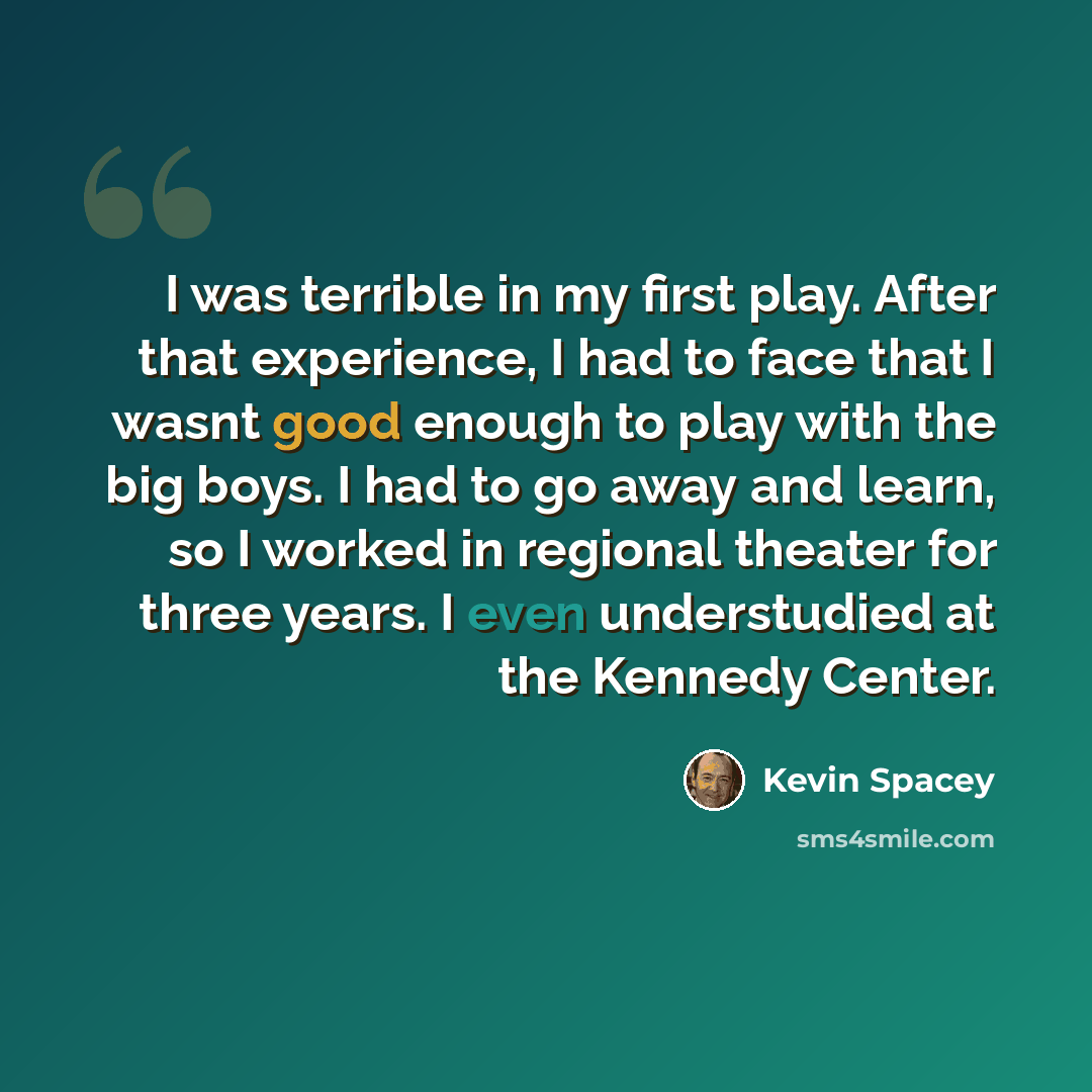 “I was terrible in my first play. After that experience, I had to face that I wasnt good enough to play with the big boys. I had to go away and learn, so I worked in regional theater for three years. I even understudied at the Kennedy Center.” quote by Kevin Spacey