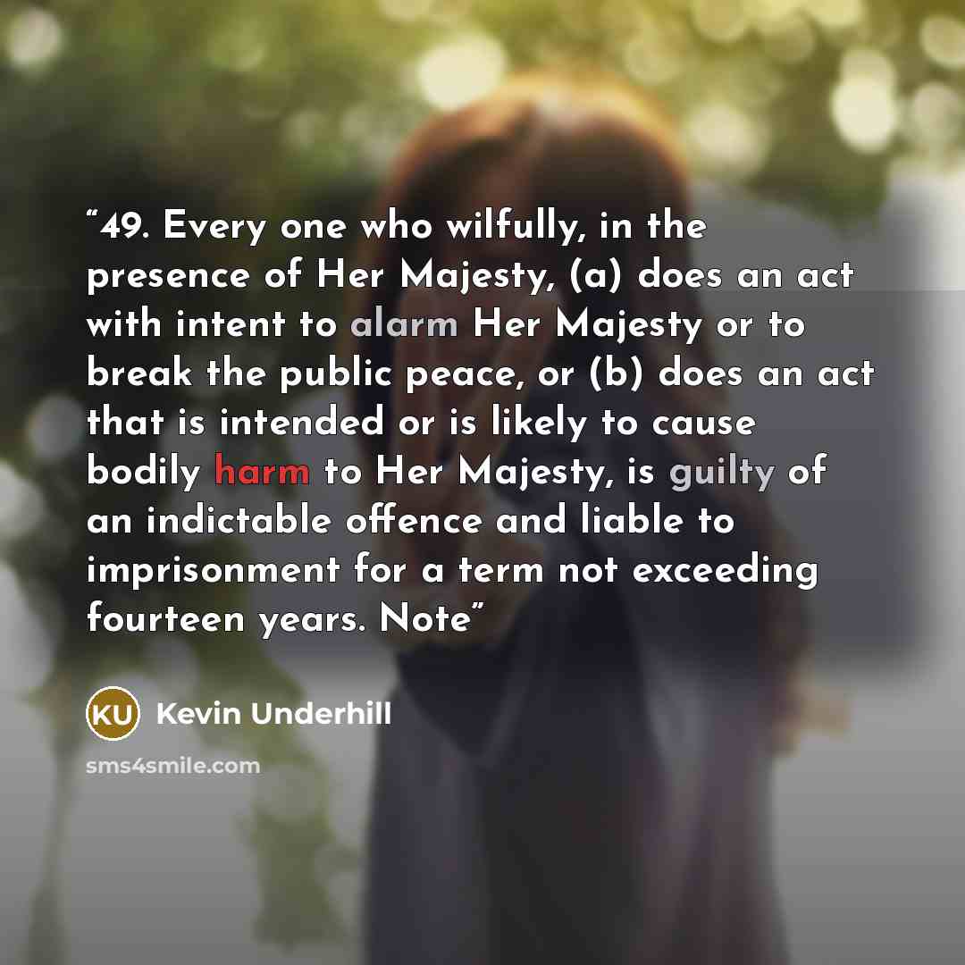 “49. Every one who wilfully, in the presence of Her Majesty, (a) does an act with intent to alarm Her Majesty or to break the public peace, or (b) does an act that is intended or is likely to cause bodily harm to Her Majesty, is guilty of an indictable offence and liable to imprisonment for a term…” quote by Kevin Underhill