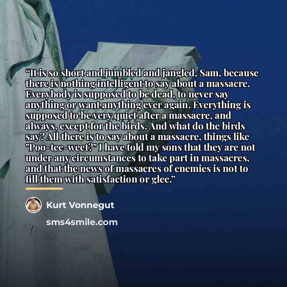 “It is so short and jumbled and jangled, Sam, because there is nothing intelligent to say about a massacre. Everybody is supposed to be dead, to never say anything or want anything ever again. Everything is supposed to be very quiet after a massacre, and always, except for the birds. And what do…” quote by Kurt Vonnegut