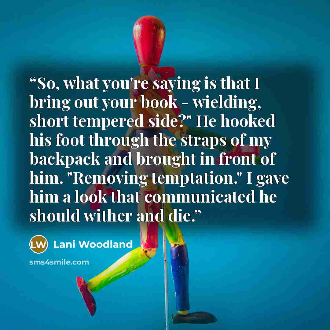 “So, what you're saying is that I bring out your book - wielding, short tempered side?" He hooked his foot through the straps of my backpack and brought in front of him. "Removing temptation." I gave him a look that communicated he should wither and die.” quote by Lani Woodland