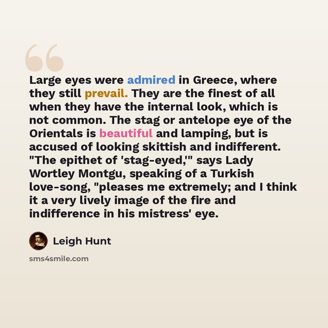 “Large eyes were admired in Greece, where they still prevail. They are the finest of all when they have the internal look, which is not common. The stag or antelope eye of the Orientals is beautiful and lamping, but is accused of looking skittish and indifferent. "The epithet of 'stag-eyed,'" says…” quote by Leigh Hunt