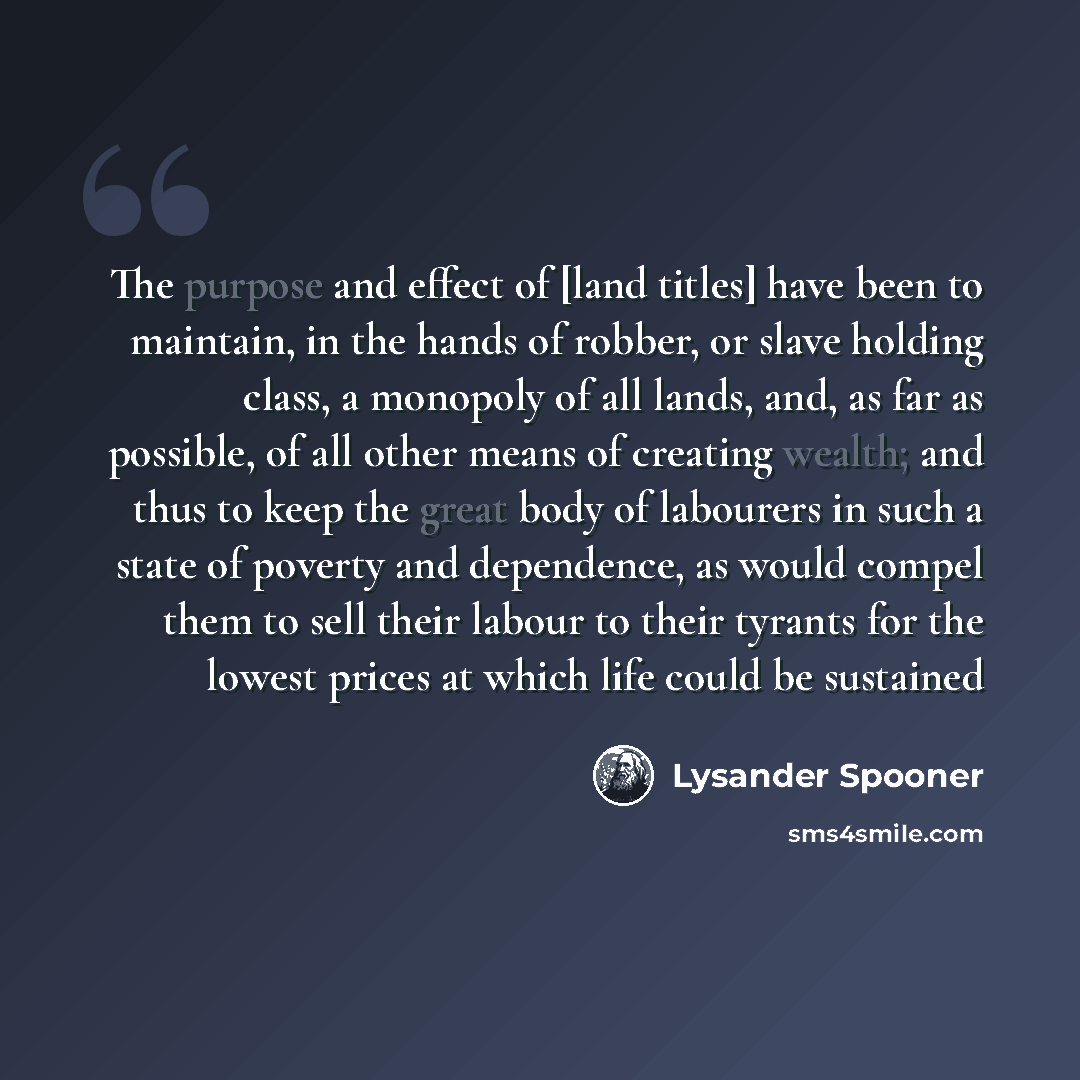 “The purpose and effect of [land titles] have been to maintain, in the hands of robber, or slave holding class, a monopoly of all lands, and, as far as possible, of all other means of creating wealth; and thus to keep the great body of labourers in such a state of poverty and dependence, as would…” quote by Lysander Spooner