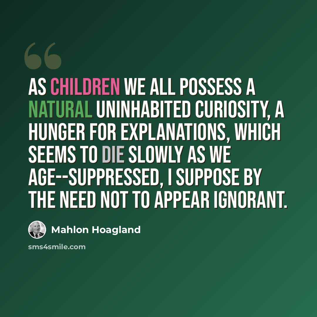 “As children we all possess a natural uninhabited curiosity, a hunger for explanations, which seems to die slowly as we age--suppressed, I suppose by the need not to appear ignorant.” quote by Mahlon Hoagland