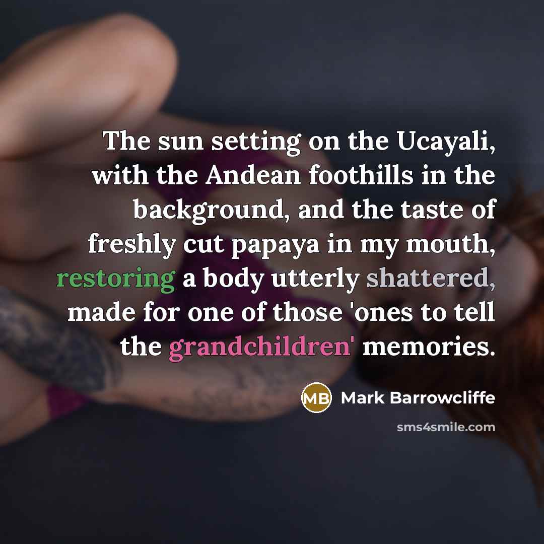 “The sun setting on the Ucayali, with the Andean foothills in the background, and the taste of freshly cut papaya in my mouth, restoring a body utterly shattered, made for one of those 'ones to tell the grandchildren' memories.” quote by Mark Barrowcliffe