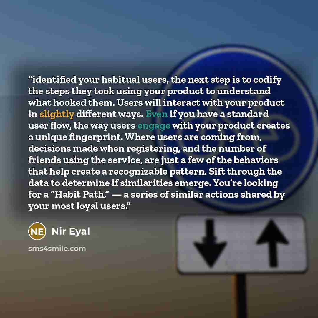 “identified your habitual users, the next step is to codify the steps they took using your product to understand what hooked them. Users will interact with your product in slightly different ways. Even if you have a standard user flow, the way users engage with your product creates a unique…” quote by Nir Eyal