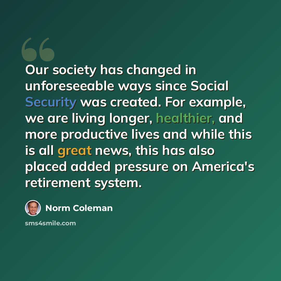“Our society has changed in unforeseeable ways since Social Security was created. For example, we are living longer, healthier, and more productive lives and while this is all great news, this has also placed added pressure on America's retirement system.” quote by Norm Coleman