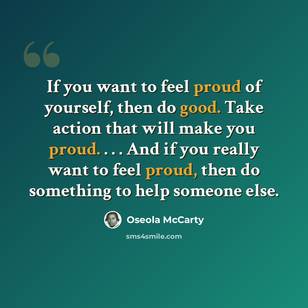 “If you want to feel proud of yourself, then do good. Take action that will make you proud. . . . And if you really want to feel proud, then do something to help someone else.” quote by Oseola McCarty
