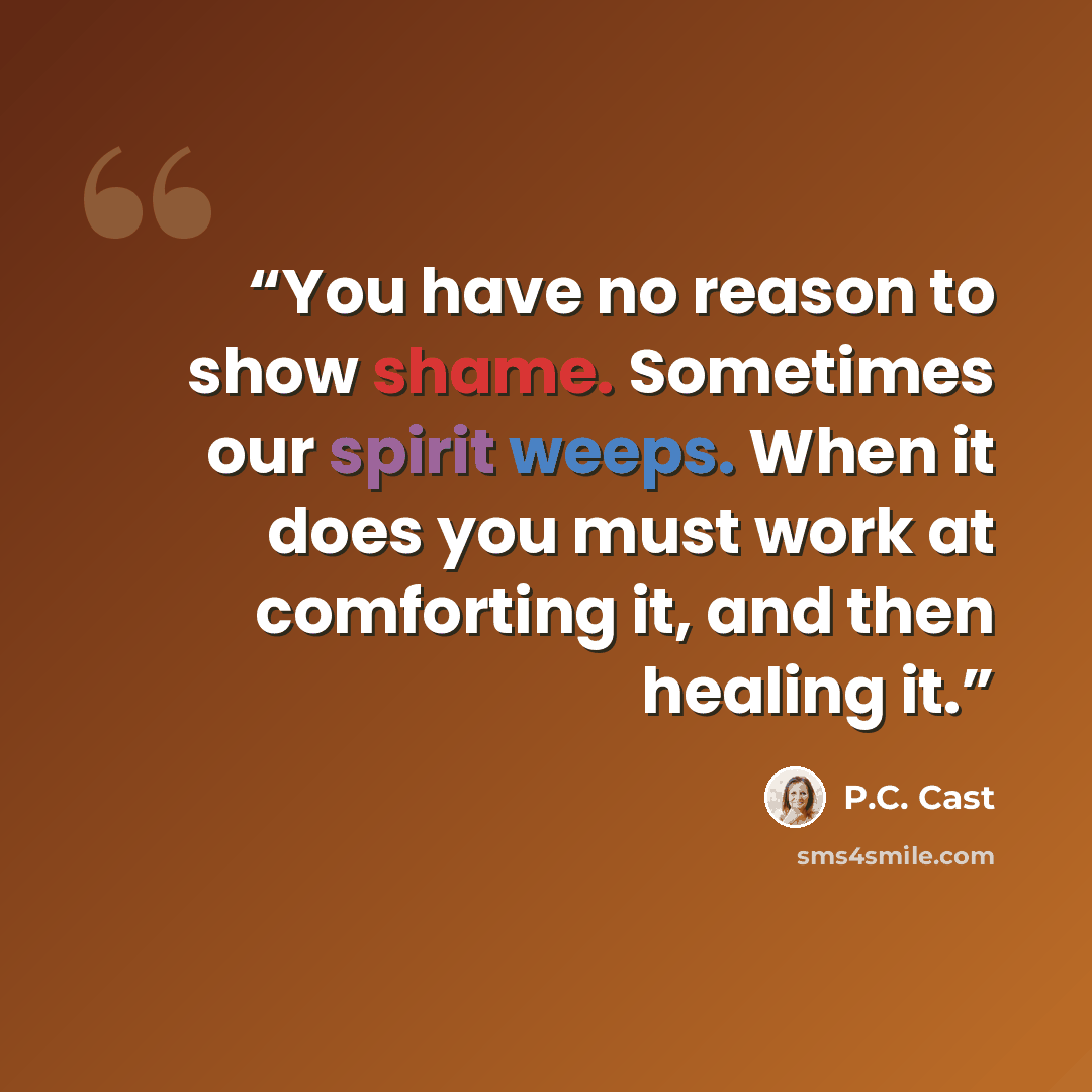 “You have no reason to show shame. Sometimes our spirit weeps. When it does you must work at comforting it, and then healing it.” quote by P.C. Cast