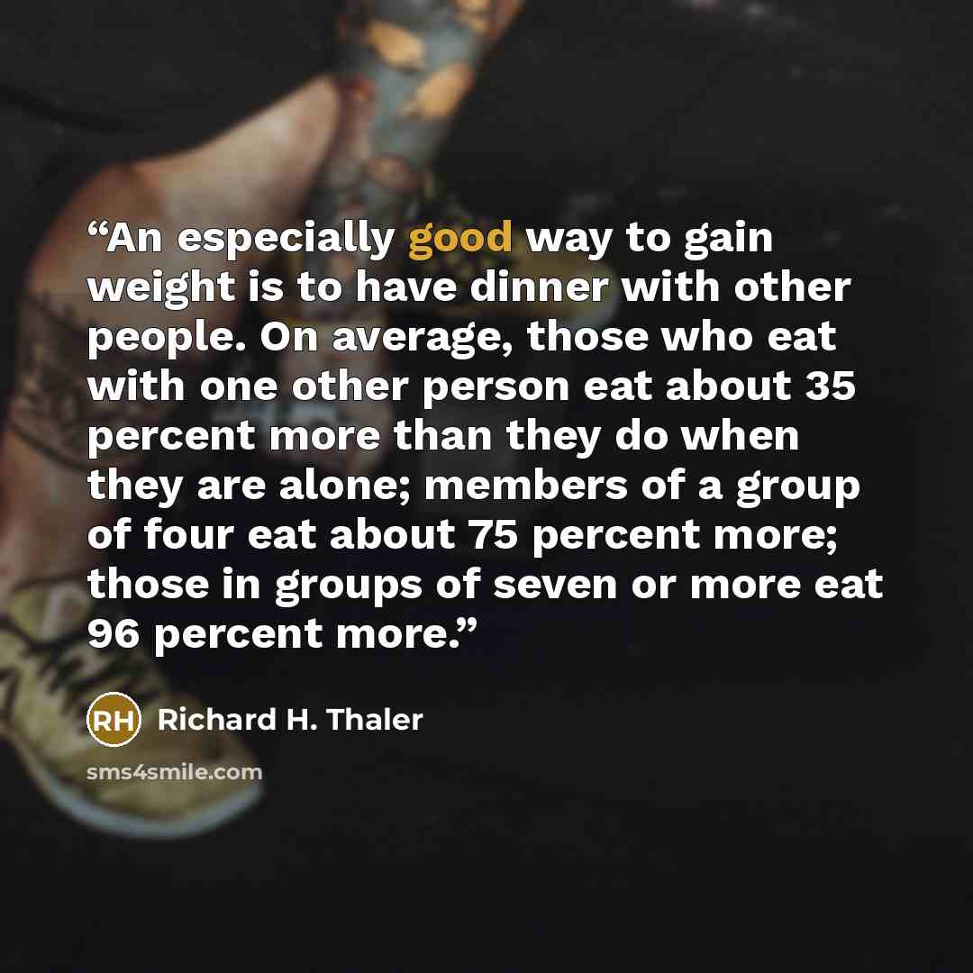 “An especially good way to gain weight is to have dinner with other people. On average, those who eat with one other person eat about 35 percent more than they do when they are alone; members of a group of four eat about 75 percent more; those in groups of seven or more eat 96 percent more.” quote by Richard H. Thaler