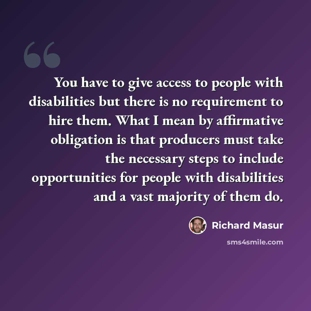 “You have to give access to people with disabilities but there is no requirement to hire them. What I mean by affirmative obligation is that producers must take the necessary steps to include opportunities for people with disabilities and a vast majority of them do.” quote by Richard Masur