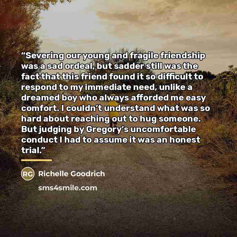 “Severing our young and fragile friendship was a sad ordeal, but sadder still was the fact that this friend found it so difficult to respond to my immediate need, unlike a dreamed boy who always afforded me easy comfort. I couldn’t understand what was so hard about reaching out to hug someone. But…” quote by Richelle Goodrich