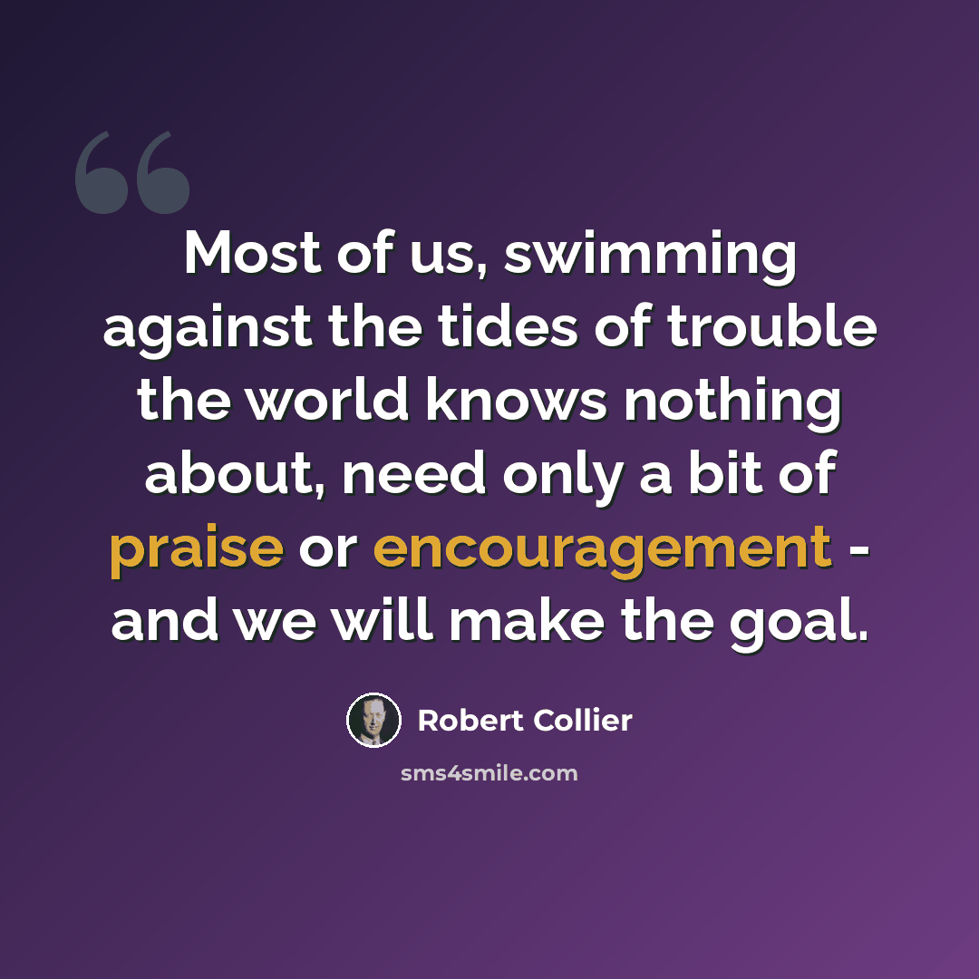 “Most of us, swimming against the tides of trouble the world knows nothing about, need only a bit of praise or encouragement - and we will make the goal.” quote by Robert Collier