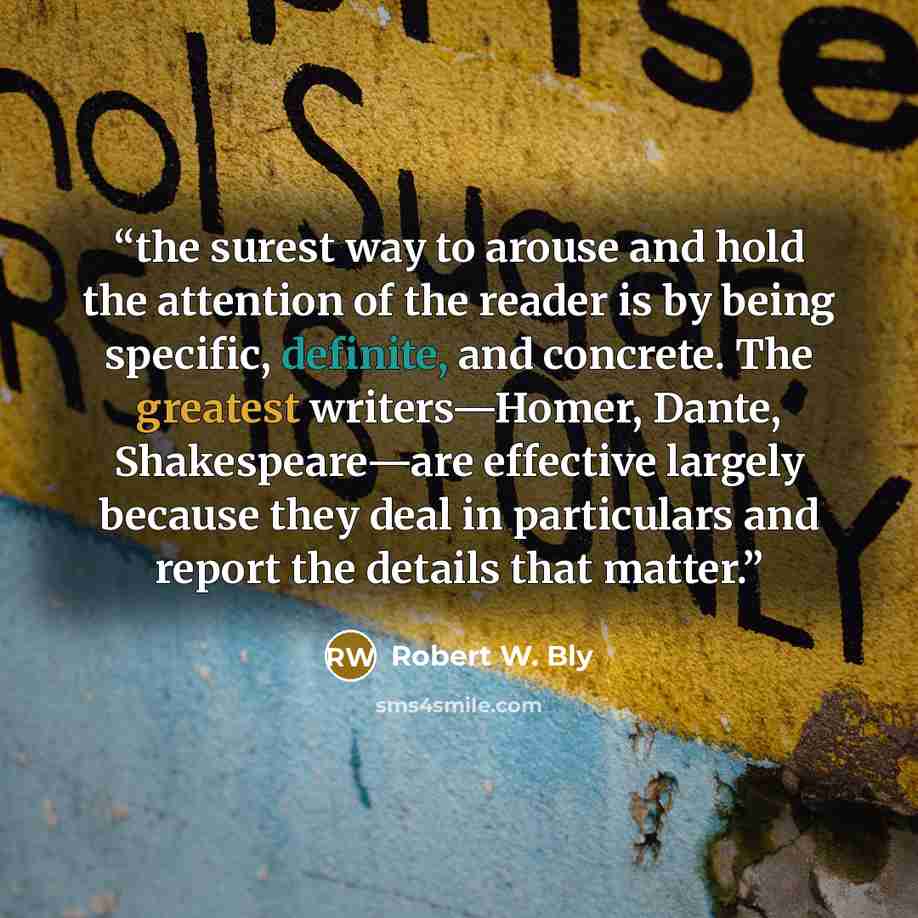 “the surest way to arouse and hold the attention of the reader is by being specific, definite, and concrete. The greatest writers—Homer, Dante, Shakespeare—are effective largely because they deal in particulars and report the details that matter.” quote by Robert W. Bly