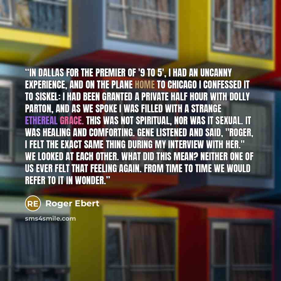 “In Dallas for the premier of '9 to 5', I had an uncanny experience, and on the plane home to Chicago I confessed it to Siskel: I had been granted a private half hour with Dolly Parton, and as we spoke I was filled with a strange ethereal grace. This was not spiritual, nor was it sexual. It was…” quote by Roger Ebert