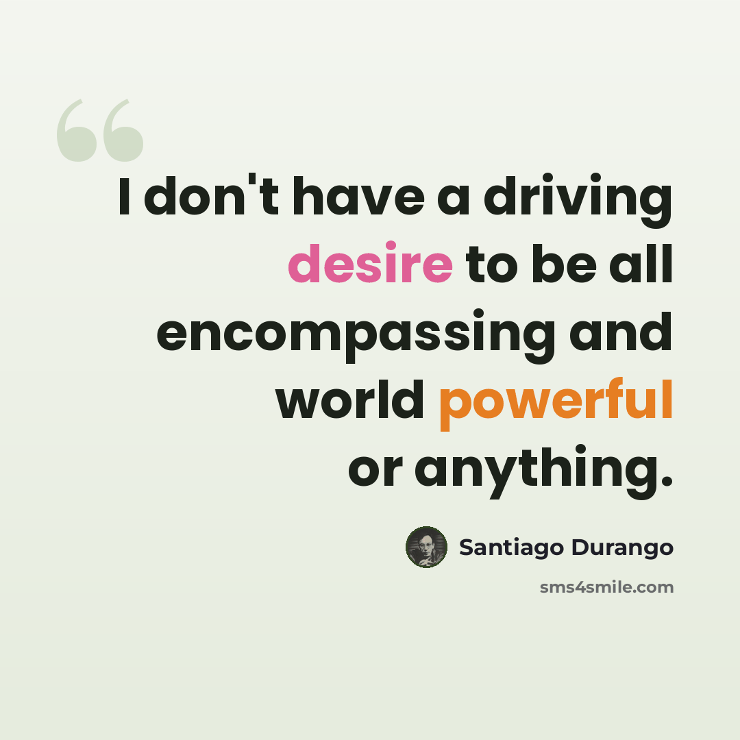 “I don't have a driving desire to be all encompassing and world powerful or anything.” quote by Santiago Durango