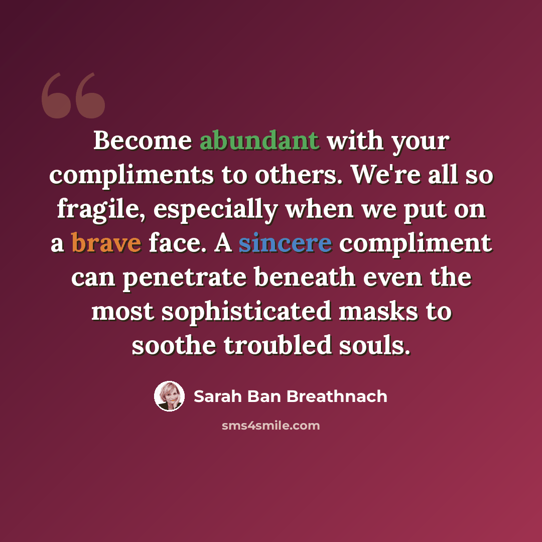 “Become abundant with your compliments to others. We're all so fragile, especially when we put on a brave face. A sincere compliment can penetrate beneath even the most sophisticated masks to soothe troubled souls.” quote by Sarah Ban Breathnach
