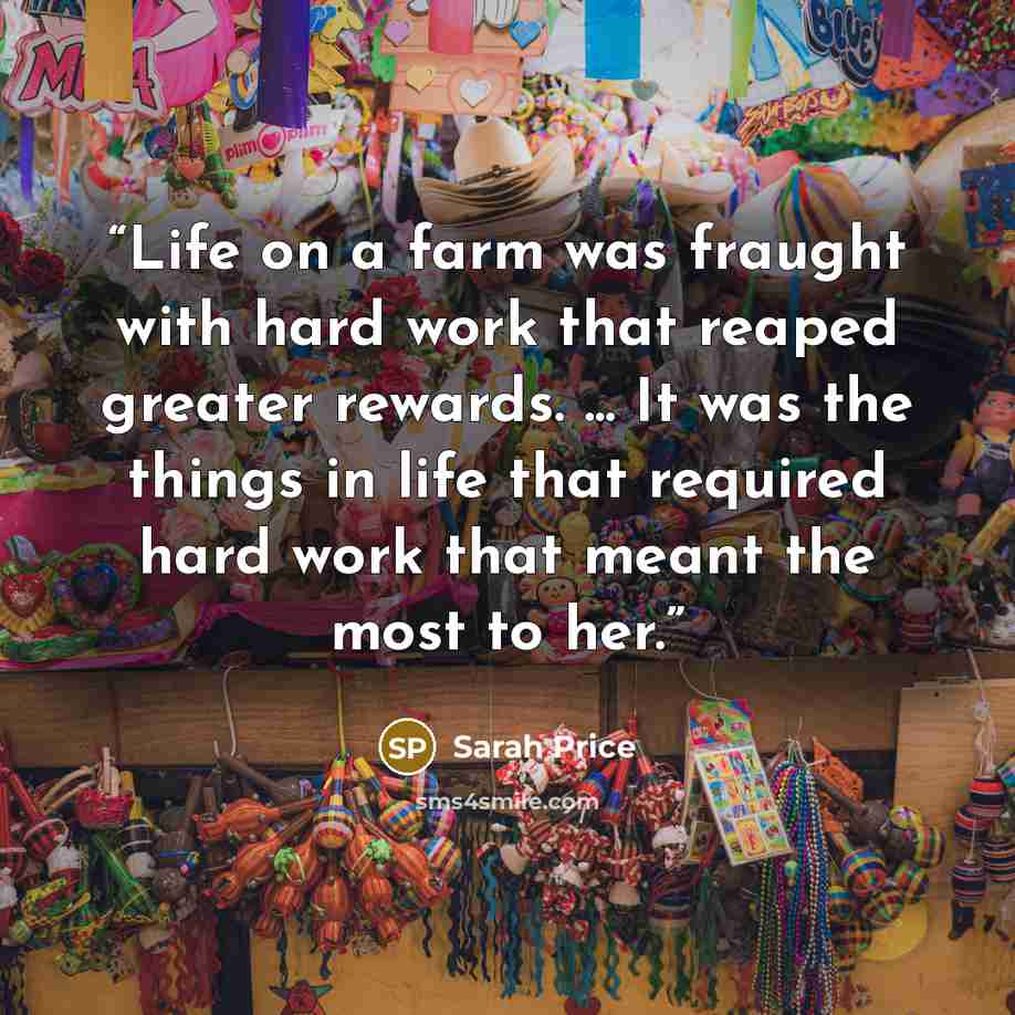 “Life on a farm was fraught with hard work that reaped greater rewards. ... It was the things in life that required hard work that meant the most to her.” quote by Sarah Price