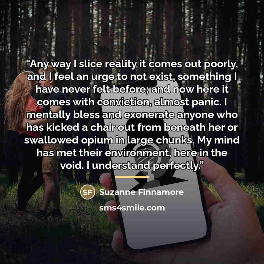 “Any way I slice reality it comes out poorly, and I feel an urge to not exist, something I have never felt before; and now here it comes with conviction, almost panic. I mentally bless and exonerate anyone who has kicked a chair out from beneath her or swallowed opium in large chunks. My mind has…” quote by Suzanne Finnamore