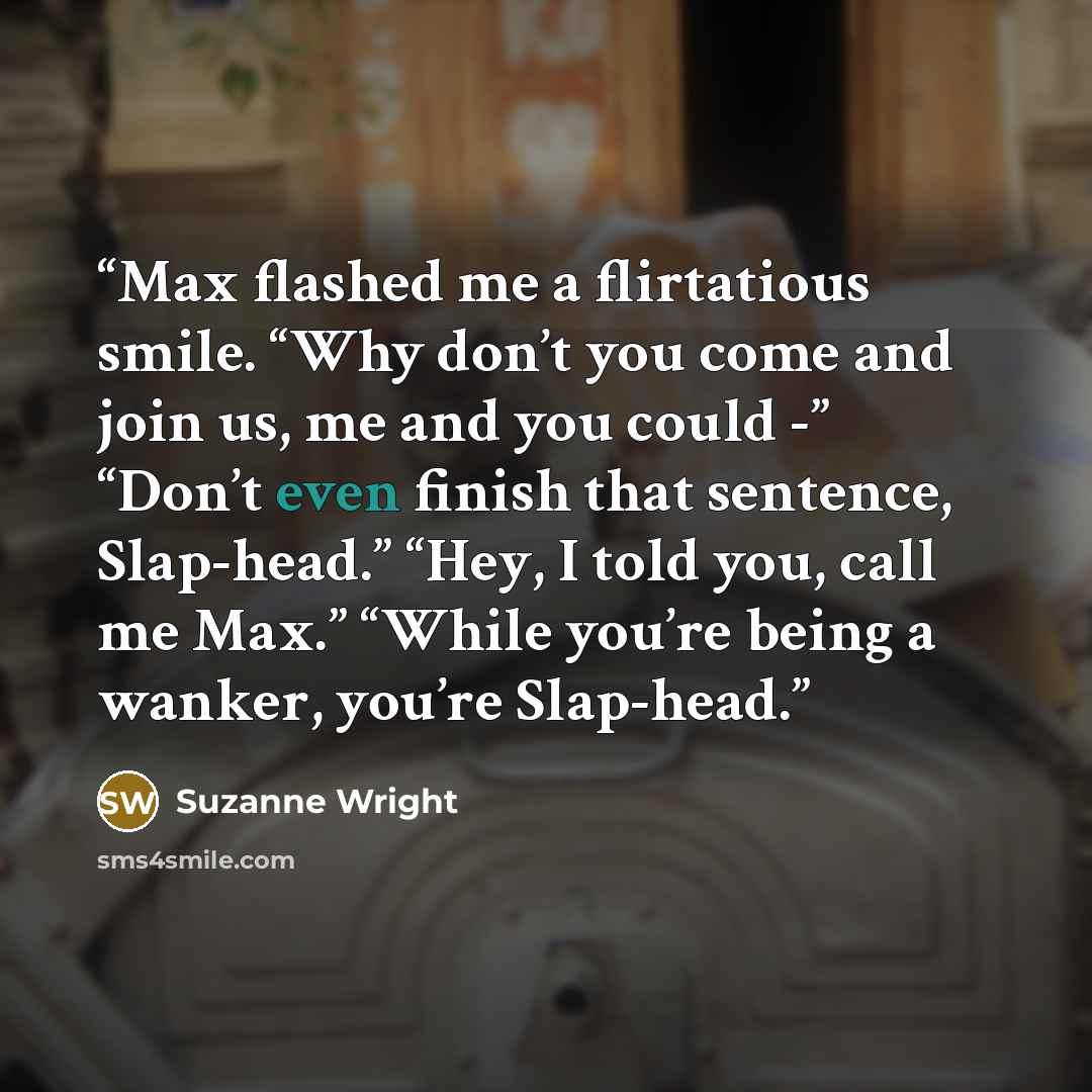 “Max flashed me a flirtatious smile. “Why don’t you come and join us, me and you could -” “Don’t even finish that sentence, Slap-head.” “Hey, I told you, call me Max.” “While you’re being a wanker, you’re Slap-head.” quote by Suzanne Wright