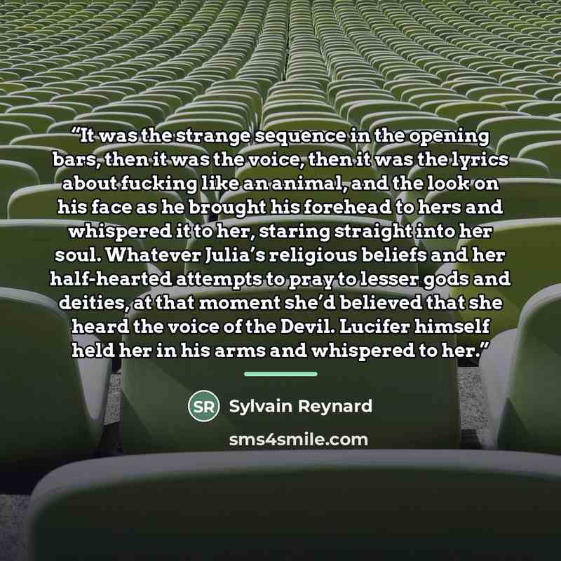 “It was the strange sequence in the opening bars, then it was the voice, then it was the lyrics about fucking like an animal, and the look on his face as he brought his forehead to hers and whispered it to her, staring straight into her soul. Whatever Julia’s religious beliefs and her half-hearted…” quote by Sylvain Reynard