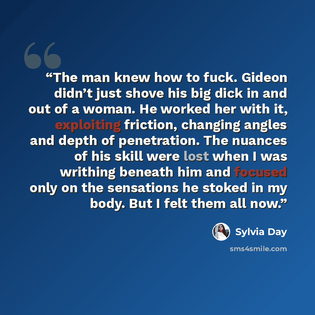 “The man knew how to fuck. Gideon didn’t just shove his big dick in and out of a woman. He worked her with it, exploiting friction, changing angles and depth of penetration. The nuances of his skill were lost when I was writhing beneath him and focused only on the sensations he stoked in my body…” quote by Sylvia Day