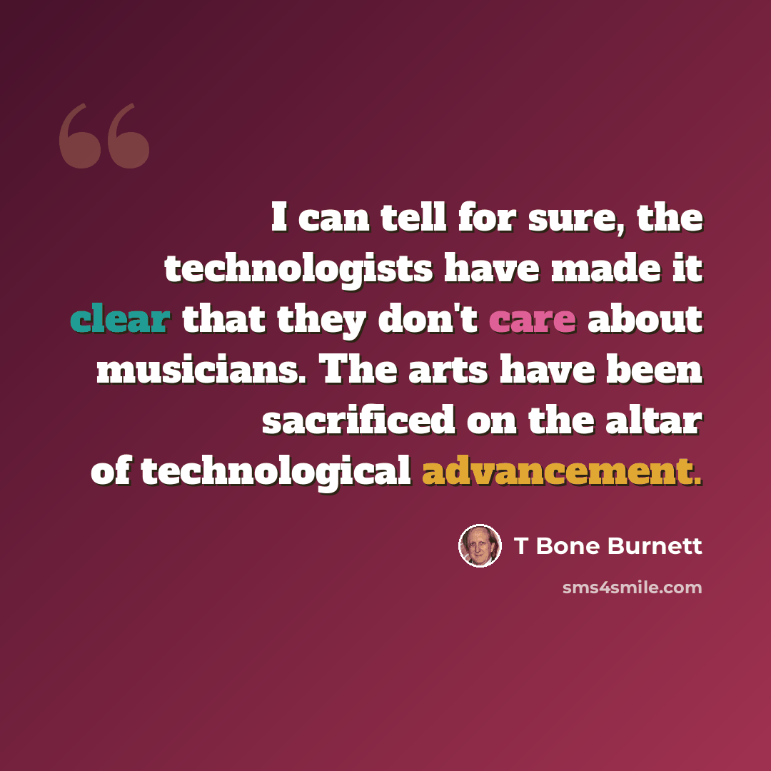 “I can tell for sure, the technologists have made it clear that they don't care about musicians. The arts have been sacrificed on the altar of technological advancement.” quote by T Bone Burnett