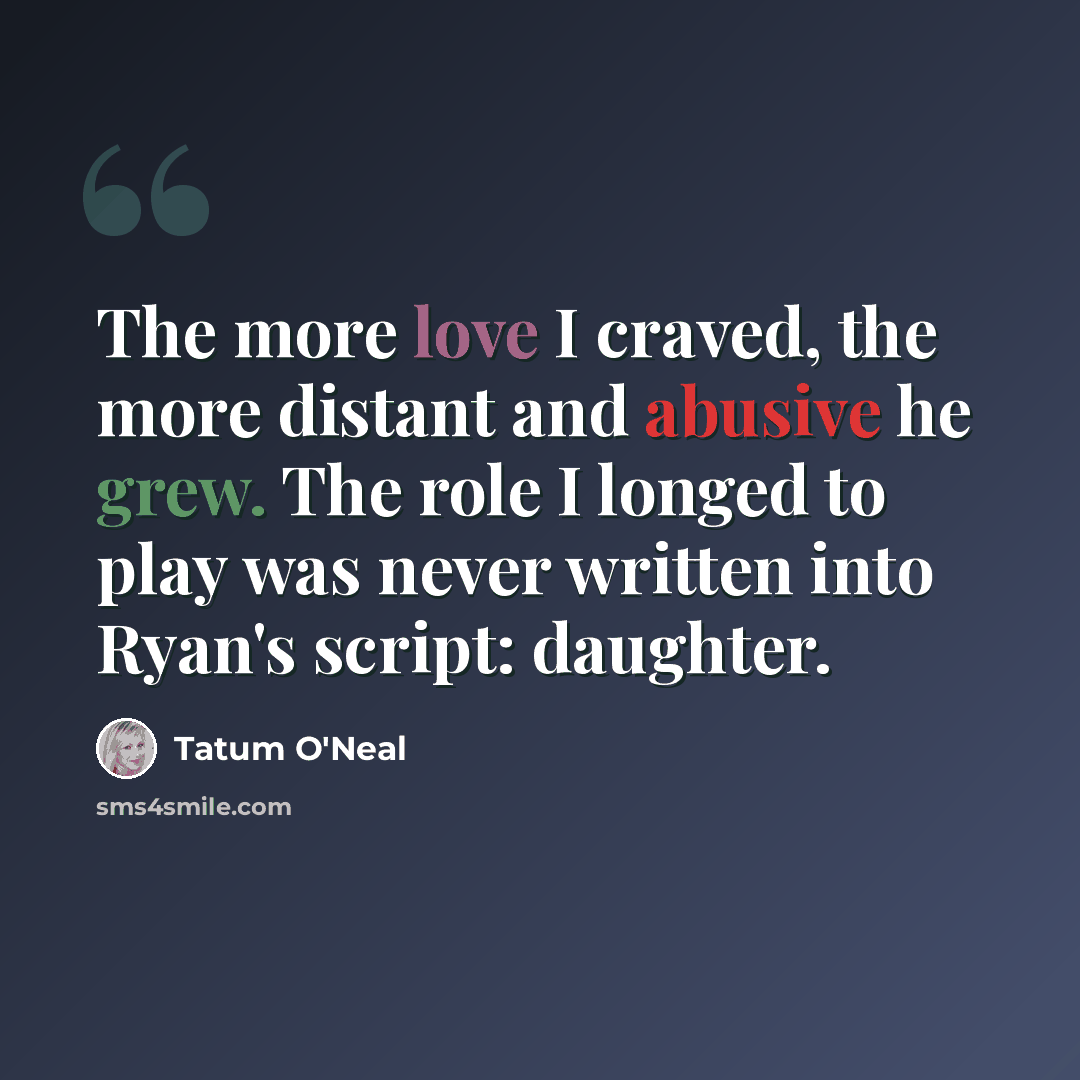“The more love I craved, the more distant and abusive he grew. The role I longed to play was never written into Ryan's script: daughter.” quote by Tatum O'Neal