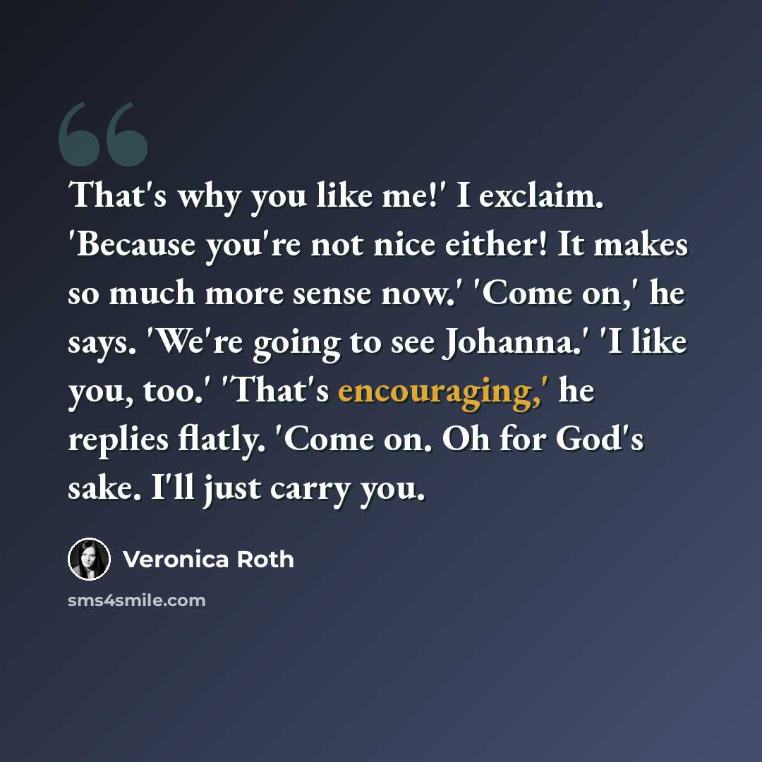 “That's why you like me!' I exclaim. 'Because you're not nice either! It makes so much more sense now.' 'Come on,' he says. 'We're going to see Johanna.' 'I like you, too.' 'That's encouraging,' he replies flatly. 'Come on. Oh for God's sake. I'll just carry you.” quote by Veronica Roth