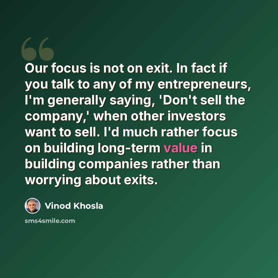 “Our focus is not on exit. In fact if you talk to any of my entrepreneurs, I'm generally saying, 'Don't sell the company,' when other investors want to sell. I'd much rather focus on building long-term value in building companies rather than worrying about exits.” quote by Vinod Khosla