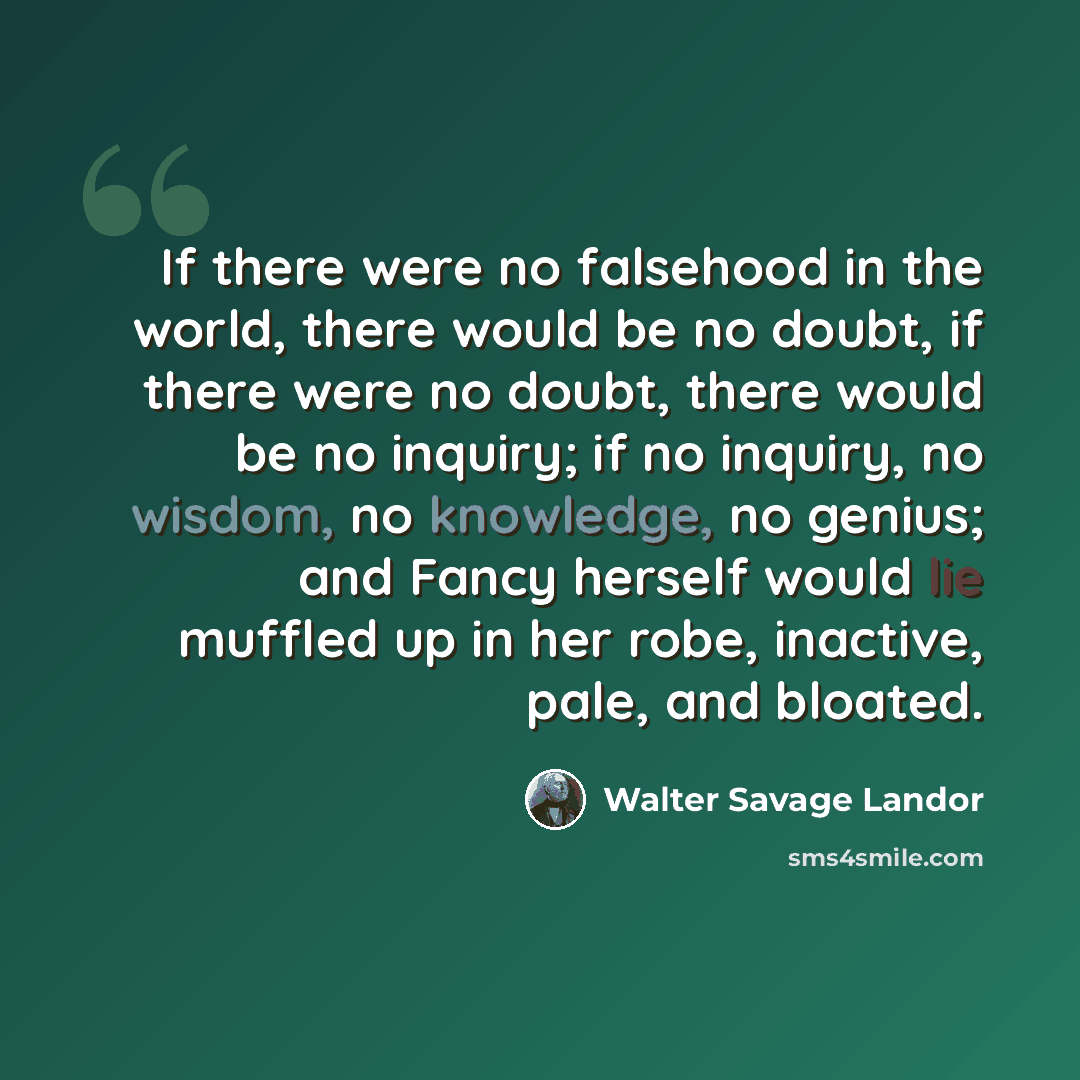“If there were no falsehood in the world, there would be no doubt, if there were no doubt, there would be no inquiry; if no inquiry, no wisdom, no knowledge, no genius; and Fancy herself would lie muffled up in her robe, inactive, pale, and bloated.” quote by Walter Savage Landor