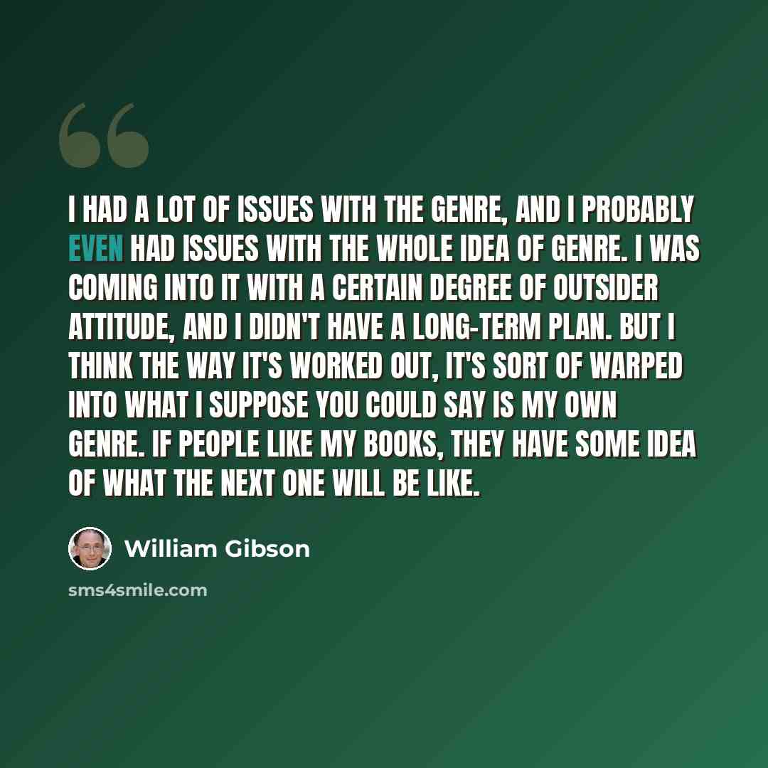 “I had a lot of issues with the genre, and I probably even had issues with the whole idea of genre. I was coming into it with a certain degree of outsider attitude, and I didn't have a long-term plan. But I think the way it's worked out, it's sort of warped into what I suppose you could say is my…” quote by William Gibson