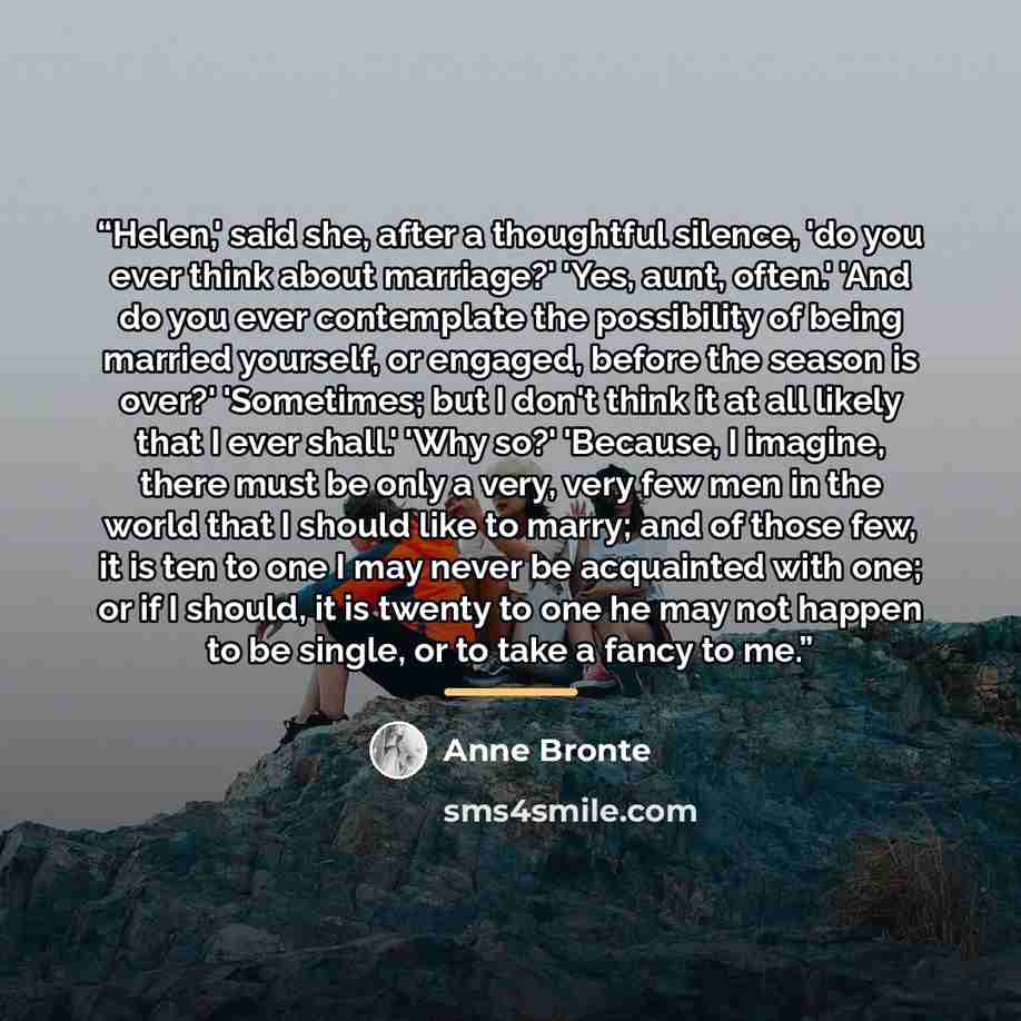 “Helen,' said she, after a thoughtful silence, 'do you ever think about marriage?' 'Yes, aunt, often.' 'And do you ever contemplate the possibility of being married yourself, or engaged, before the season is over?' 'Sometimes; but I don't think it at all likely that I ever shall.' 'Why so?'…” quote by Anne Brontë