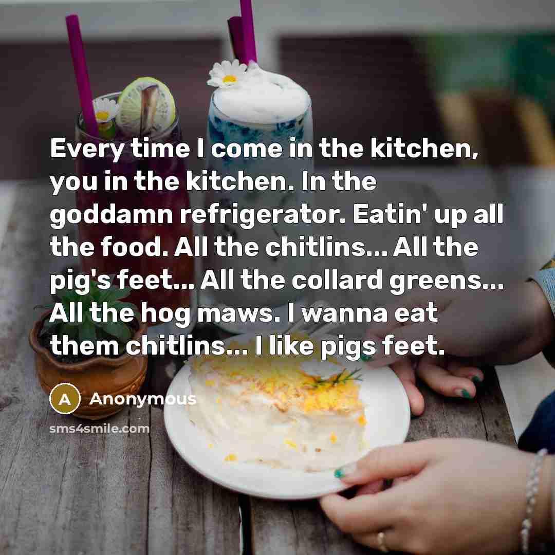 “Every time I come in the kitchen, you in the kitchen. In the goddamn refrigerator. Eatin' up all the food. All the chitlins... All the pig's feet... All the collard greens... All the hog maws. I wanna eat them chitlins... I like pigs feet.” quote by Anonymous