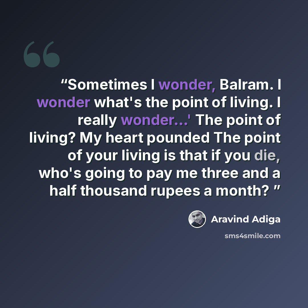 “Sometimes I wonder, Balram. I wonder what's the point of living. I really wonder...' The point of living? My heart pounded The point of your living is that if you die, who's going to pay me three and a half thousand rupees a month?” quote by Aravind Adiga
