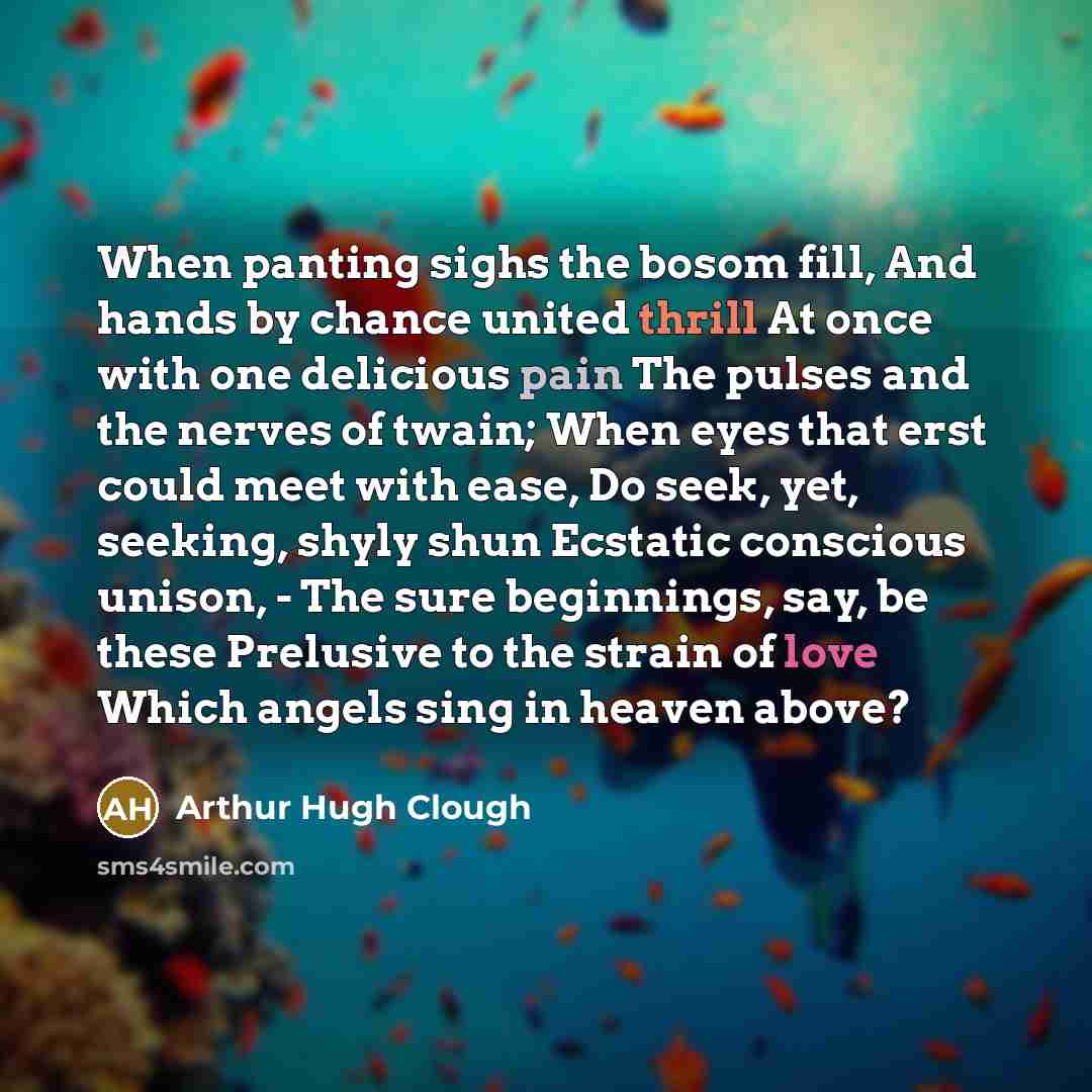 “When panting sighs the bosom fill, And hands by chance united thrill At once with one delicious pain The pulses and the nerves of twain; When eyes that erst could meet with ease, Do seek, yet, seeking, shyly shun Ecstatic conscious unison, - The sure beginnings, say, be these Prelusive to the…” quote by Arthur Hugh Clough