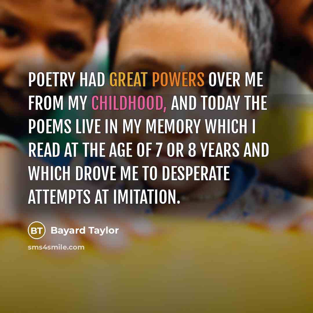 “Poetry had great powers over me from my childhood, and today the poems live in my memory which I read at the age of 7 or 8 years and which drove me to desperate attempts at imitation.” quote by Bayard Taylor