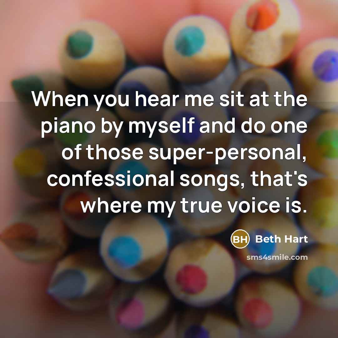 “When you hear me sit at the piano by myself and do one of those super-personal, confessional songs, that's where my true voice is.” quote by Beth Hart