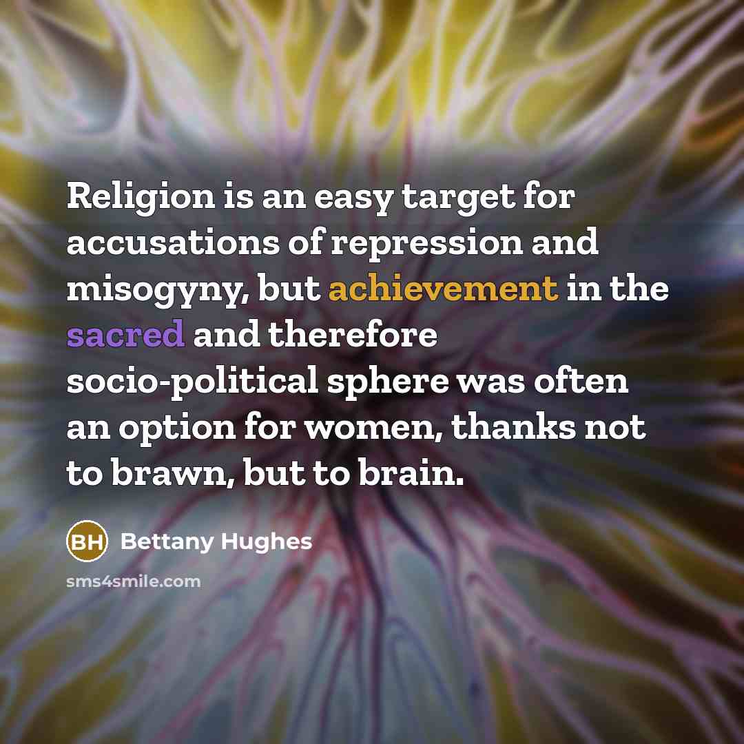 “Religion is an easy target for accusations of repression and misogyny, but achievement in the sacred and therefore socio-political sphere was often an option for women, thanks not to brawn, but to brain.” quote by Bettany Hughes