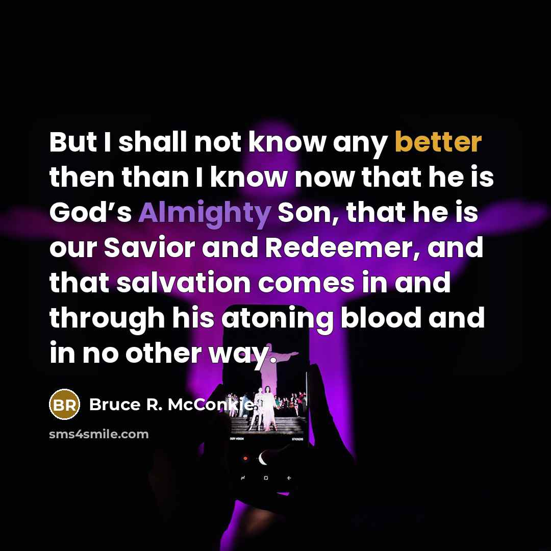 “But I shall not know any better then than I know now that he is God’s Almighty Son, that he is our Savior and Redeemer, and that salvation comes in and through his atoning blood and in no other way.” quote by Bruce R. McConkie