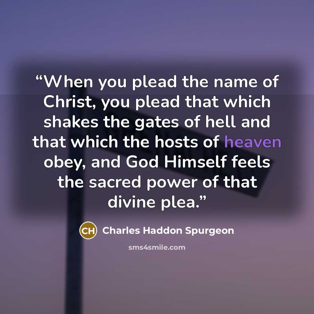 “When you plead the name of Christ, you plead that which shakes the gates of hell and that which the hosts of heaven obey, and God Himself feels the sacred power of that divine plea.” quote by Charles Haddon Spurgeon
