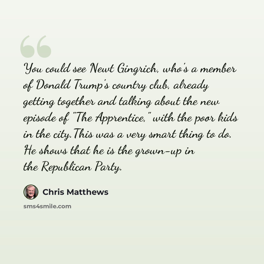 “You could see Newt Gingrich, who's a member of Donald Trump's country club, already getting together and talking about the new episode of "The Apprentice," with the poor kids in the city.This was a very smart thing to do. He shows that he is the grown-up in the Republican Party.” quote by Chris Matthews