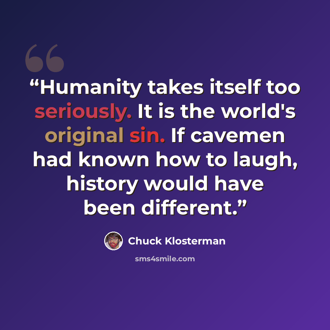 “Humanity takes itself too seriously. It is the world's original sin. If cavemen had known how to laugh, history would have been different.” quote by Chuck Klosterman