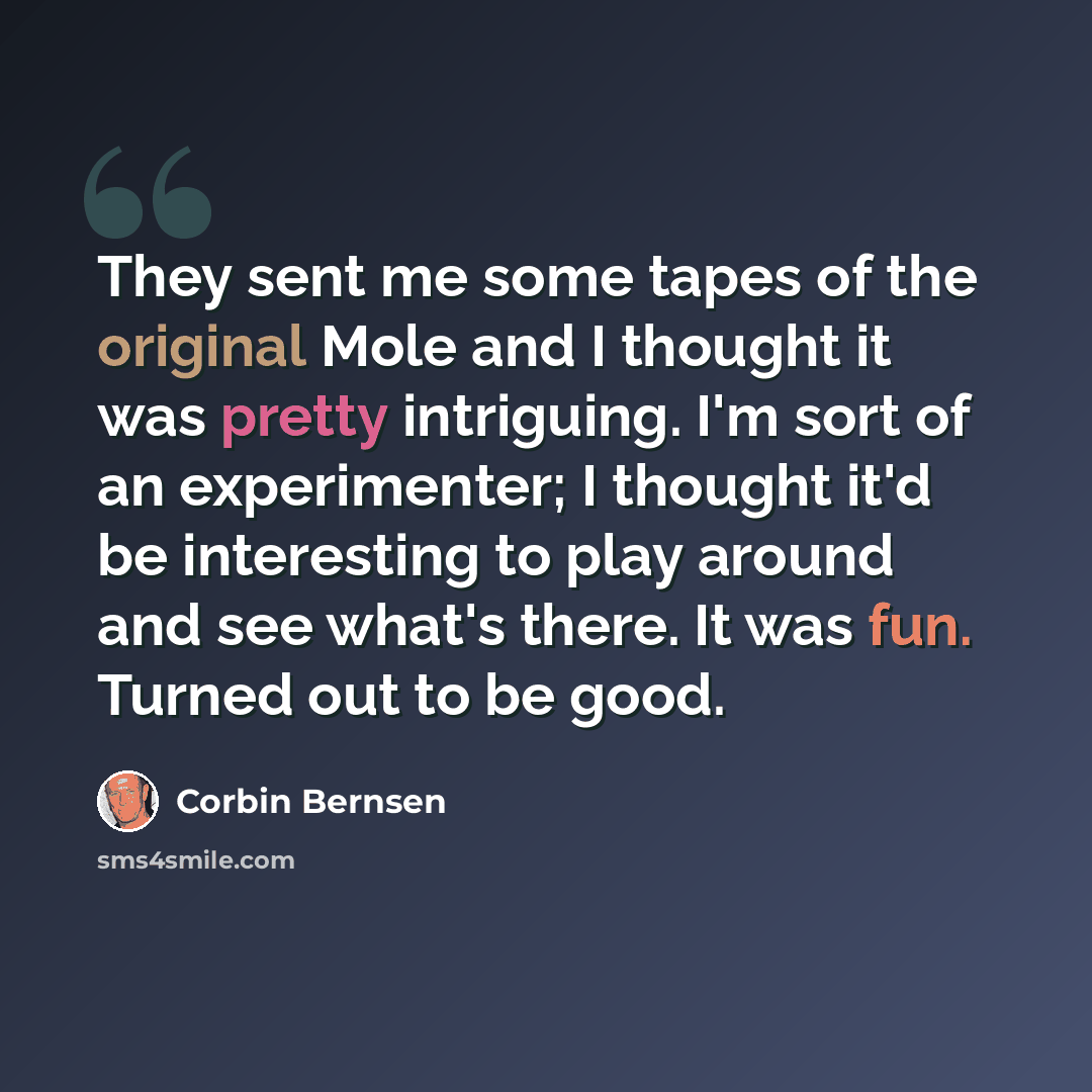 “They sent me some tapes of the original Mole and I thought it was pretty intriguing. I'm sort of an experimenter; I thought it'd be interesting to play around and see what's there. It was fun. Turned out to be good.” quote by Corbin Bernsen