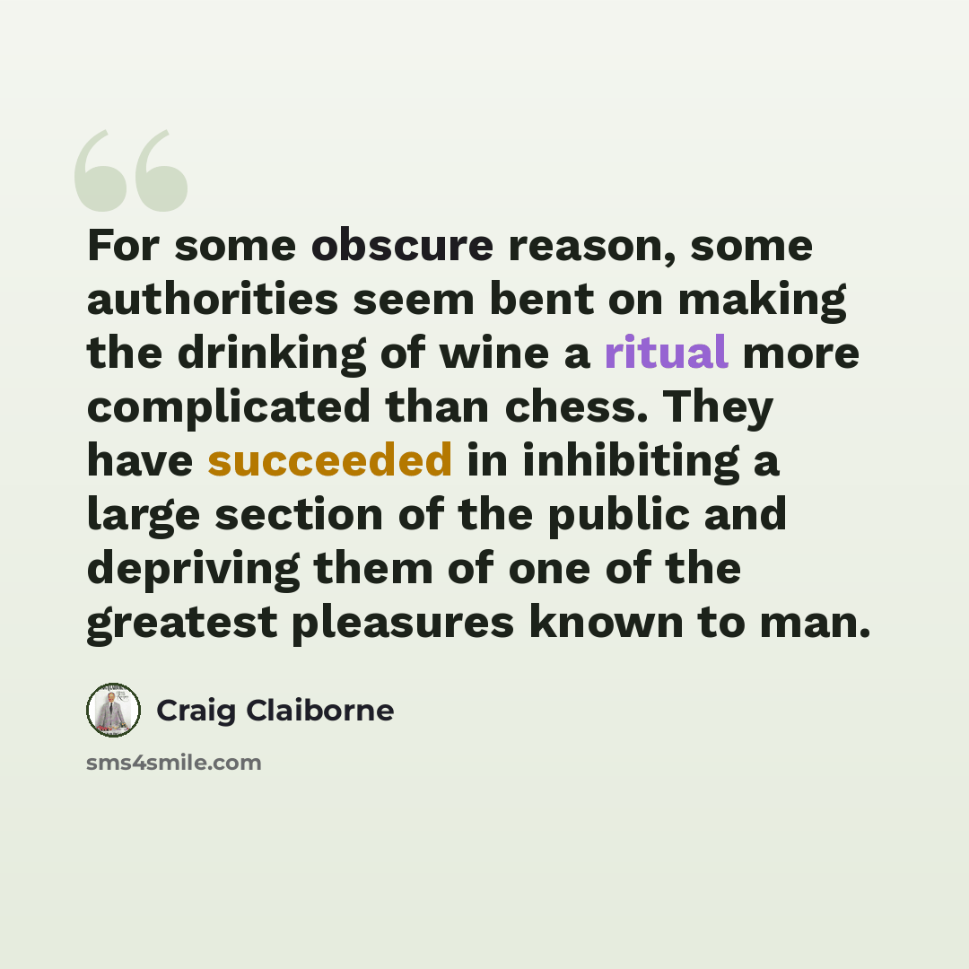 “For some obscure reason, some authorities seem bent on making the drinking of wine a ritual more complicated than chess. They have succeeded in inhibiting a large section of the public and depriving them of one of the greatest pleasures known to man.” quote by Craig Claiborne