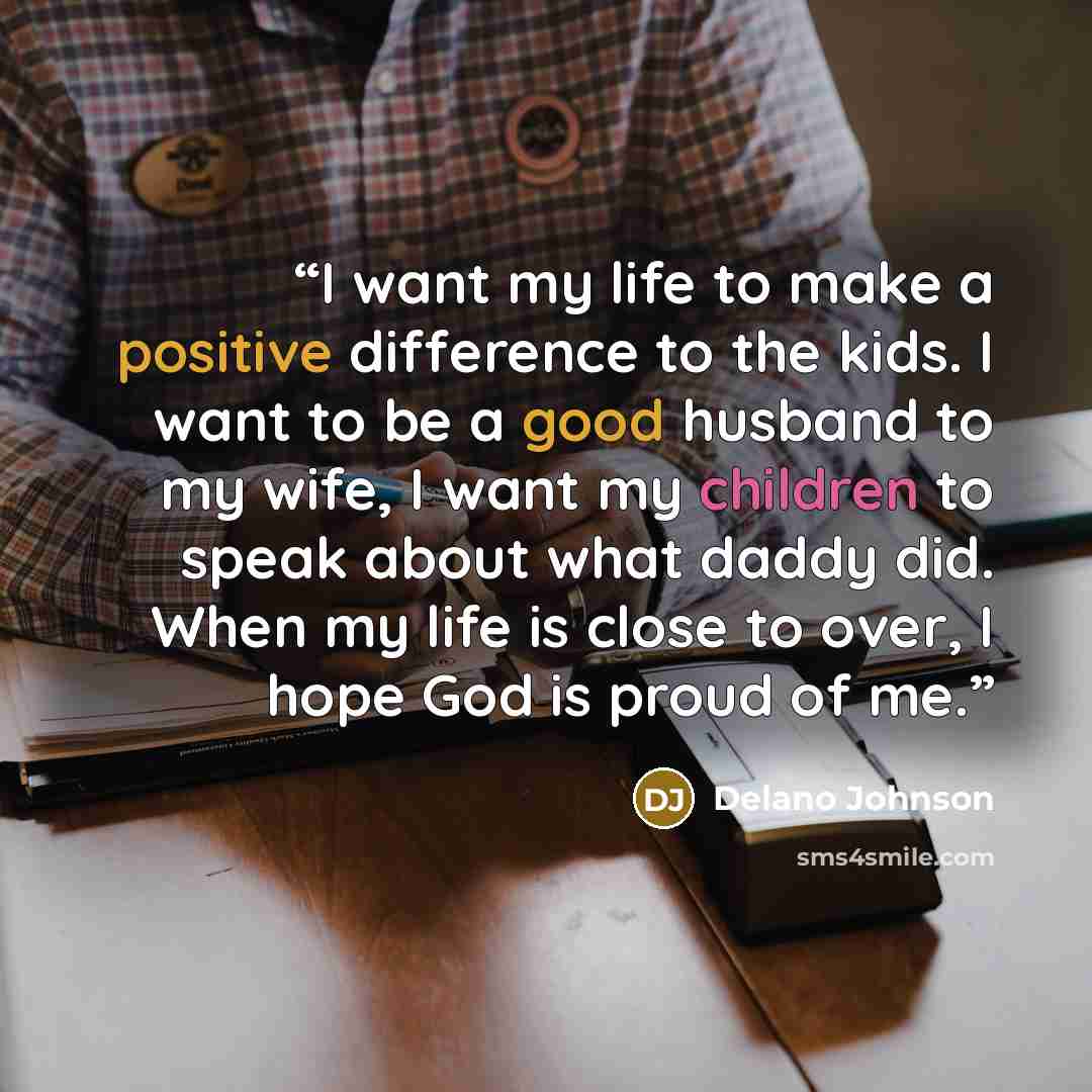 “I want my life to make a positive difference to the kids. I want to be a good husband to my wife, I want my children to speak about what daddy did. When my life is close to over, I hope God is proud of me.” quote by Delano Johnson