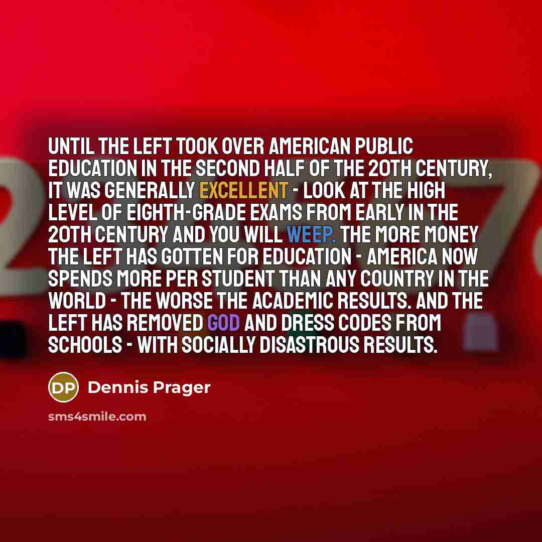 “Until the Left took over American public education in the second half of the 20th century, it was generally excellent - look at the high level of eighth-grade exams from early in the 20th century and you will weep. The more money the Left has gotten for education - America now spends more per…” quote by Dennis Prager