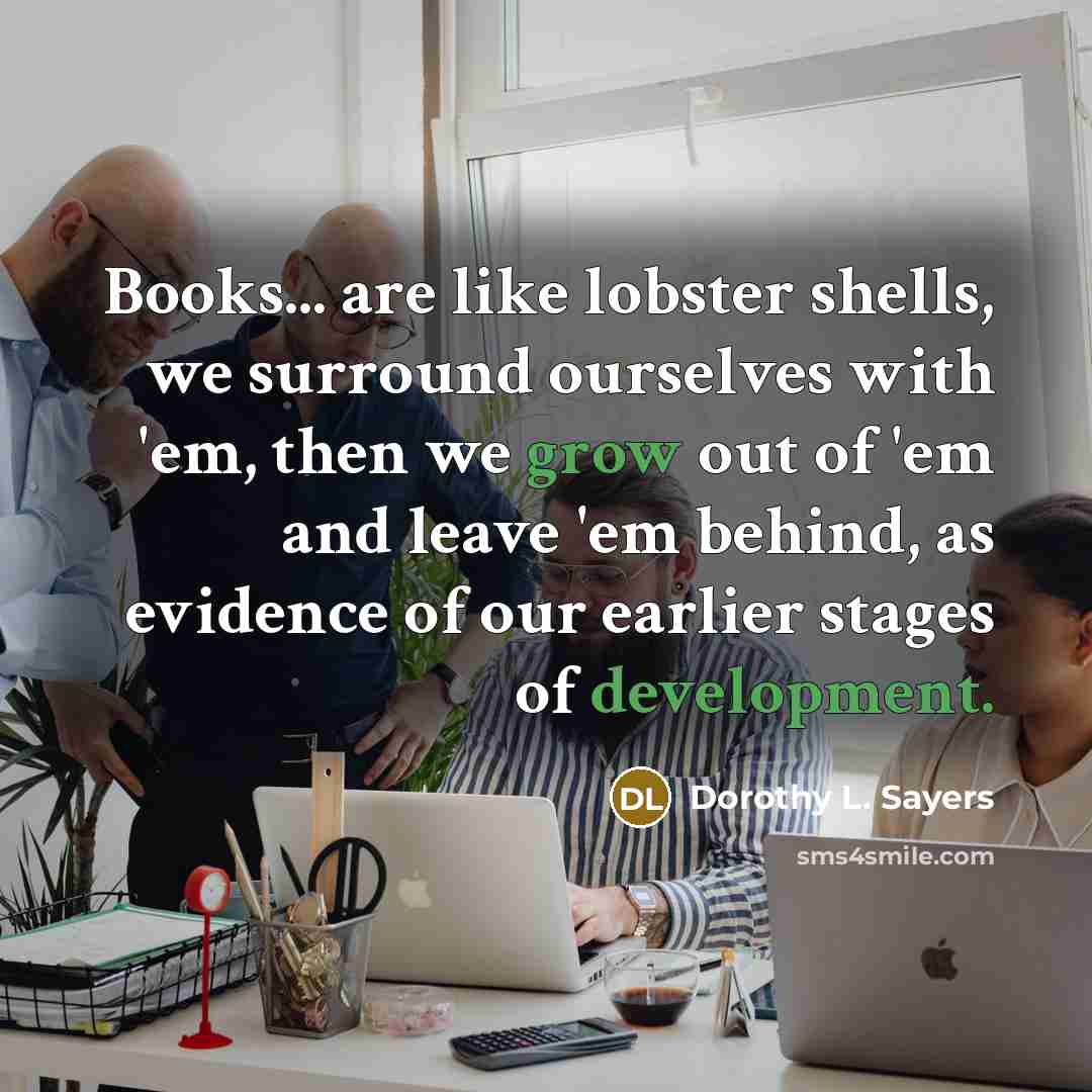 “Books... are like lobster shells, we surround ourselves with 'em, then we grow out of 'em and leave 'em behind, as evidence of our earlier stages of development.” quote by Dorothy L. Sayers
