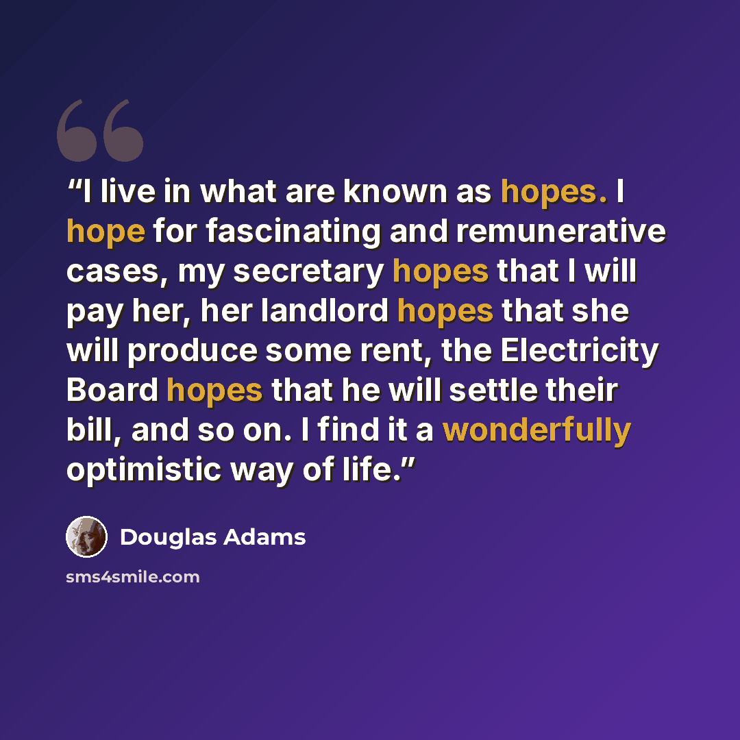 “I live in what are known as hopes. I hope for fascinating and remunerative cases, my secretary hopes that I will pay her, her landlord hopes that she will produce some rent, the Electricity Board hopes that he will settle their bill, and so on. I find it a wonderfully optimistic way of life.” quote by Douglas Adams